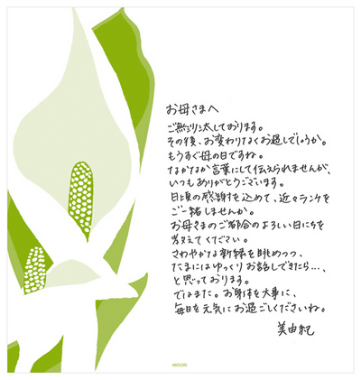 お母さまへ ご無沙汰しております。その後、お変わりなくお過ごしでしょうか。もうすぐ母の日ですね。なかなか言葉にして伝えられませんが、いつもありがとうございます。日頃の感謝を込めて、近々ランチをご一緒しませんか。お母さまのご都合のよろしい日にちを教えてください。さわやかな新緑を眺めつつ、たまにはゆっくりお話しできたら……、と思っております。ではまた。お身体をお大事に、毎日を元気にお過ごしくださいね。 美由紀